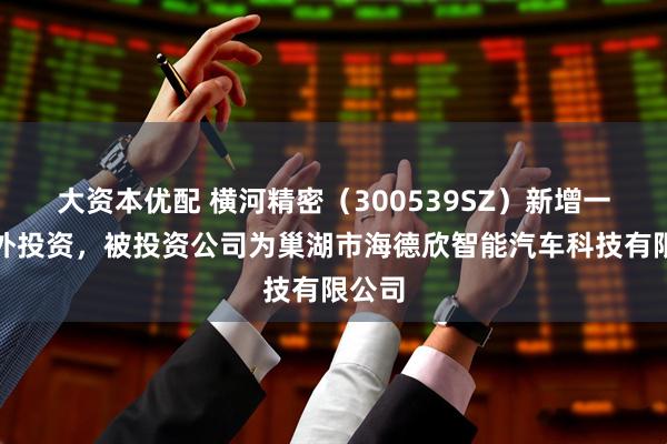 大资本优配 横河精密（300539SZ）新增一起对外投资，被投资公司为巢湖市海德欣智能汽车科技有限公司