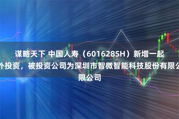 谋略天下 中国人寿（601628SH）新增一起对外投资，被投资公司为深圳市智微智能科技股份有限公司