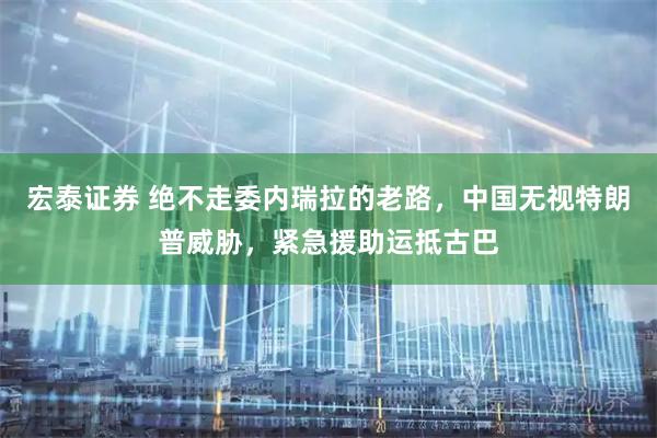 宏泰证券 绝不走委内瑞拉的老路，中国无视特朗普威胁，紧急援助运抵古巴