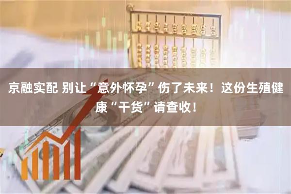 京融实配 别让“意外怀孕”伤了未来！这份生殖健康“干货”请查收！