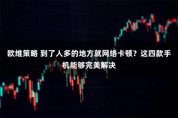 欧维策略 到了人多的地方就网络卡顿？这四款手机能够完美解决