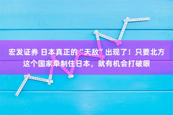 宏发证券 日本真正的“天敌”出现了!只要北方这个国家牵制住日本,就有机会打破眼