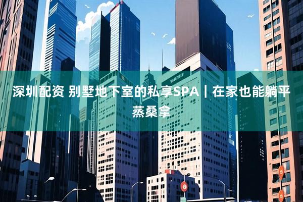 深圳配资 别墅地下室的私享SPA｜在家也能躺平蒸桑拿