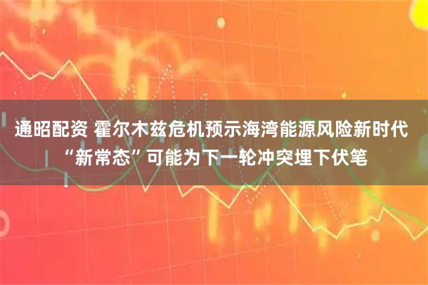 通昭配资 霍尔木兹危机预示海湾能源风险新时代 “新常态”可能为下一轮冲突埋下伏笔