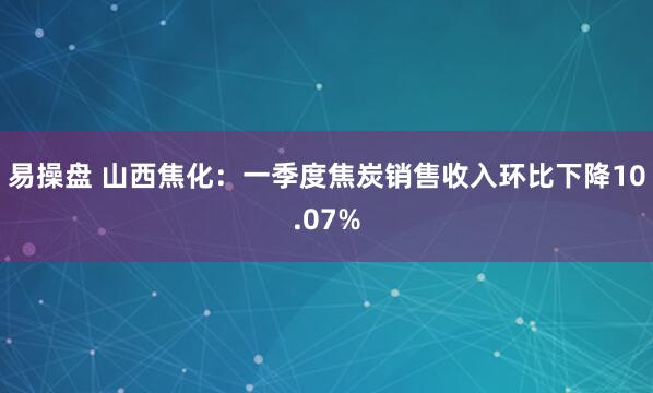 易操盘 山西焦化：一季度焦炭销售收入环比下降10.07%